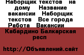 Наборщик текстов ( на дому) › Название вакансии ­ Наборщик текстов - Все города Работа » Вакансии   . Кабардино-Балкарская респ.